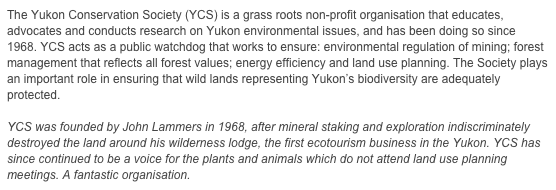 The Yukon Conservation Society (YCS) is a grass roots non-profit organisation that educates, advocates and conducts research on Yukon environmental issues, and has been doing so since 1968. YCS acts as a public watchdog that works to ensure: environmental regulation of mining; forest management that reflects all forest values; energy efficiency and land use planning. The Society plays an important role in ensuring that wild lands representing Yukon’s biodiversity are adequately protected.

YCS was founded by John Lammers in 1968, after mineral staking and exploration indiscriminately destroyed the land around his wilderness lodge, the first ecotourism business in the Yukon. YCS has since continued to be a voice for the plants and animals which do not attend land use planning meetings. A fantastic organisation.